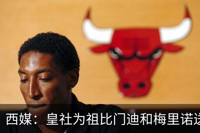 西媒：皇社为祖比门迪&梅里诺送上顶薪续约报价